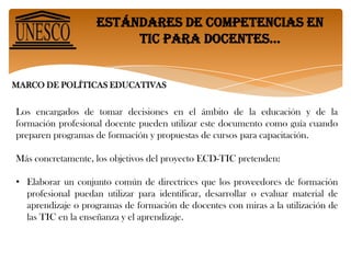 Estándares de competencias en tic para docentes… MARCO DE POLÍTICAS EDUCATIVASLos encargados de tomar decisiones en el ámbito de la educación y de la formación profesional docente pueden utilizar este documento como guía cuando preparen programas de formación y propuestas de cursos para capacitación.Más concretamente, los objetivos del proyecto ECD-TIC pretenden:Elaborar un conjunto común de directrices que los proveedores de formación profesional puedan utilizar para identificar, desarrollar o evaluar material de aprendizaje o programas de formación de docentes con miras a la utilización de las TIC en la enseñanza y el aprendizaje.Estándares de competencias en tic para docentes… • Suministrar un conjunto básico de cualificaciones que permitan a los docentes integrar las TIC en sus actividades de enseñanza y aprendizaje, a fin de mejorar el aprendizaje de los estudiantes y optimizar la realización de otras de sus tareas profesionales.• Ampliar la formación profesional de docentes para complementar sus competencias en materia de pedagogía, cooperación, liderazgo y desarrollos escolares innovadores, con la utilización de las TIC.• Armonizar las distintas ideas y el vocabulario relativo al uso de las TIC en la formación docente.