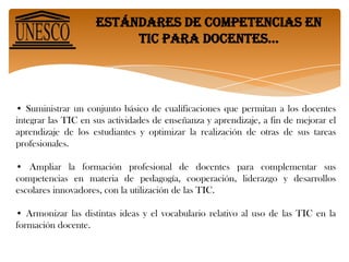 Estándares de competencias en tic para docentes… CONTEXTO POLÍTICOEl proyecto de los Estándares UNESCO de Competencias en TIC para Docentes (ECD-TIC) se enmarca en un contexto político amplio de reforma de la educación y desarrollo sostenible. La educación es pilar fundamental en todo país o comunidad y, como tal, responde a una serie de metas y objetivos, entre los que figuran:• Inculcar valores fundamentales y transmitir el legado cultural.• Apoyar el desarrollo personal de jóvenes y adultos.• Promover la democracia e incrementar la participación social especialmente de mujeres y minorías.• Impulsar el entendimiento entre culturas y la solución pacífica de conflictos y, mejorar la salud y el bienestar,• Apoyar el desarrollo económico, reducir la pobreza y aumentar la prosperidad de todos.