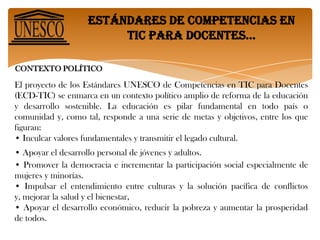Estándares de competencias en tic para docentes… El proyecto de los Estándares UNESCO de Competencias en TIC para Docentes (ECD-TIC) se enmarca en un contexto político amplio de reforma de la educación y desarrollo sostenible. Se basan en los siguientes factores que según los economistas nos conducen a un crecimiento basado en las capacidades humanas: • Incrementar la comprensión tecnológica de estudiantes, ciudadanos y fuerza laboral mediante la integración de competencias en TIC en los planes de estudios –currículos- (enfoque de nociones básicas de TIC).• Acrecentar la capacidad de estudiantes, ciudadanos y fuerza laboral para utilizar conocimientos con el fin de adicionar valor a la sociedad y a la economía, aplicando dichos conocimientos para resolver problemas complejos y reales (enfoque de profundización del conocimiento).• Aumentar la capacidad de estudiantes, ciudadanos y fuerza laboral para innovar, producir nuevo conocimiento y sacar provecho de éste (enfoque de generación de conocimiento).