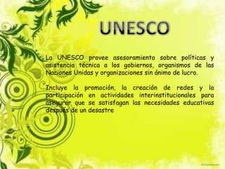 La UNESCO provee asesoramiento sobre políticas y
asistencia técnica a los gobiernos, organismos de las
Naciones Unidas y organizaciones sin ánimo de lucro.
Incluye la promoción, la creación de redes y la
participación en actividades interinstitucionales para
asegurar que se satisfagan las necesidades educativas
después de un desastre
 