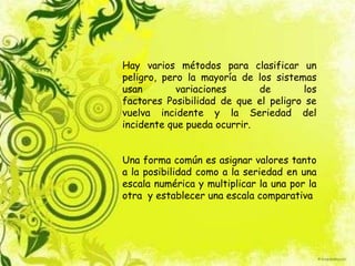 Hay varios métodos para clasificar un
peligro, pero la mayoría de los sistemas
usan variaciones de los
factores Posibilidad de que el peligro se
vuelva incidente y la Seriedad del
incidente que pueda ocurrir.
Una forma común es asignar valores tanto
a la posibilidad como a la seriedad en una
escala numérica y multiplicar la una por la
otra y establecer una escala comparativa
 
