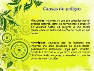 •Naturales: incluyen los que son causados por un
proceso natural, como los terremotos o erupción
de volcanes hasta los peligros a una escala
menor como el desprendimiento de rocas en una
colina.
•Antrópicos: causados por los humanos que
incluyen una gran selección de posibilidades,
posiblemente demasiado larga para listarlas,
desde los efectos a largo plazo como el cambio
climático hasta los peligros inmediatos como las
zonas de construcción.
 