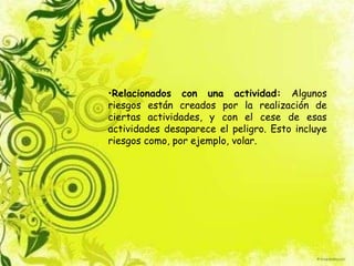 •Relacionados con una actividad: Algunos
riesgos están creados por la realización de
ciertas actividades, y con el cese de esas
actividades desaparece el peligro. Esto incluye
riesgos como, por ejemplo, volar.
 
