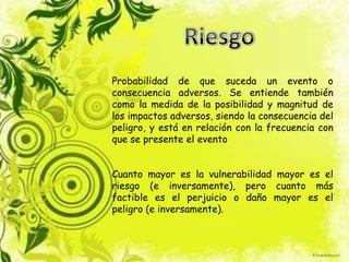 Probabilidad de que suceda un evento o
consecuencia adversos. Se entiende también
como la medida de la posibilidad y magnitud de
los impactos adversos, siendo la consecuencia del
peligro, y está en relación con la frecuencia con
que se presente el evento
Cuanto mayor es la vulnerabilidad mayor es el
riesgo (e inversamente), pero cuanto más
factible es el perjuicio o daño mayor es el
peligro (e inversamente).
 