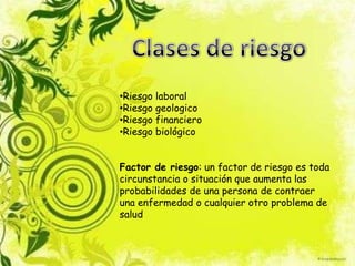 •Riesgo laboral
•Riesgo geologico
•Riesgo financiero
•Riesgo biológico
Factor de riesgo: un factor de riesgo es toda
circunstancia o situación que aumenta las
probabilidades de una persona de contraer
una enfermedad o cualquier otro problema de
salud
 