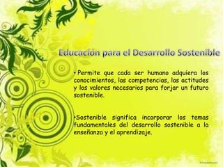 • Permite que cada ser humano adquiera los
conocimientos, las competencias, las actitudes
y los valores necesarios para forjar un futuro
sostenible.
•Sostenible significa incorporar los temas
fundamentales del desarrollo sostenible a la
enseñanza y el aprendizaje.
 