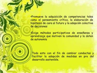 •Promueve la adquisición de competencias tales
como el pensamiento crítico, la elaboración de
hipótesis de cara al futuro y la adopción colectiva
de decisiones
•Exige métodos participativos de enseñanza y
aprendizaje que motiven la comunidad y la doten
de autonomía
Todo esto con el fin de cambiar conductas y
facilitar la adopción de medidas en pro del
desarrollo sostenible.
 
