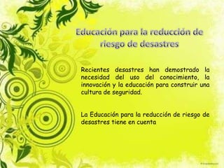 Recientes desastres han demostrado la
necesidad del uso del conocimiento, la
innovación y la educación para construir una
cultura de seguridad.
La Educación para la reducción de riesgo de
desastres tiene en cuenta
 