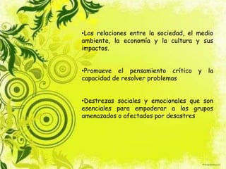 •Las relaciones entre la sociedad, el medio
ambiente, la economía y la cultura y sus
impactos.
•Promueve el pensamiento crítico y la
capacidad de resolver problemas
•Destrezas sociales y emocionales que son
esenciales para empoderar a los grupos
amenazados o afectados por desastres
 