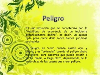 Es una situación que se caracteriza por la
"viabilidad de ocurrencia de un incidente
potencialmente dañino", es decir, un suceso
apto para crear daño sobre bienes jurídicos
protegidos.
El peligro es "real" cuando existe aquí y
ahora, y es "potencial" cuando el peligro ahora
no existe, pero sabemos que puede existir a
corto, medio, o largo plazo, dependiendo de la
naturaleza de las causas que crean peligro.
 