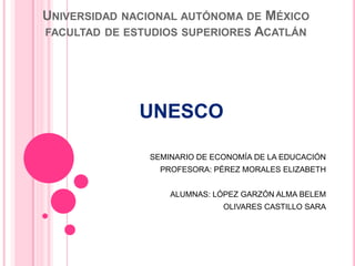 UNIVERSIDAD NACIONAL AUTÓNOMA DE MÉXICO
FACULTAD DE ESTUDIOS SUPERIORES ACATLÁN




              UNESCO

               SEMINARIO DE ECONOMÍA DE LA EDUCACIÓN
                 PROFESORA: PÉREZ MORALES ELIZABETH


                   ALUMNAS: LÓPEZ GARZÓN ALMA BELEM
                              OLIVARES CASTILLO SARA
 