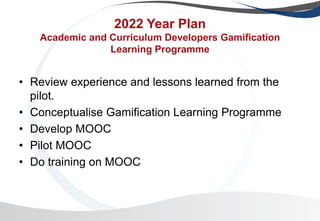 2022 Year Plan
Academic and Curriculum Developers Gamification
Learning Programme
• Review experience and lessons learned from the
pilot.
• Conceptualise Gamification Learning Programme
• Develop MOOC
• Pilot MOOC
• Do training on MOOC
 