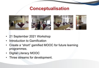 Conceptualisation
• 21 September 2021 Workshop
• Introduction to Gamification
• Create a “short” gamified MOOC for future learning
programmes.
• Digital Literacy MOOC
• Three streams for development.
 