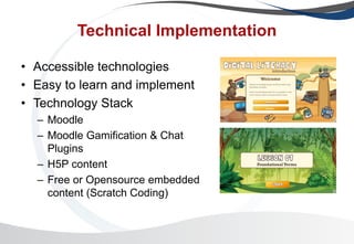 Technical Implementation
• Accessible technologies
• Easy to learn and implement
• Technology Stack
– Moodle
– Moodle Gamification & Chat
Plugins
– H5P content
– Free or Opensource embedded
content (Scratch Coding)
 