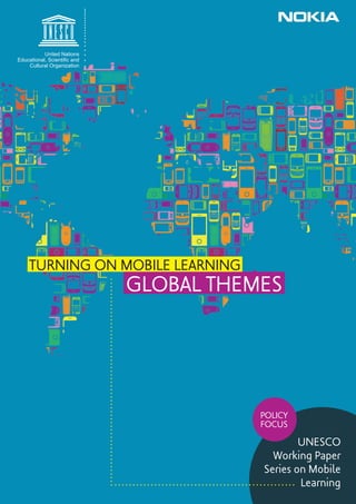 United Nations
Educational, Scientiﬁc and
    Cultural Organization




    TURNING ON MOBILE LEARNING
                             GLOBAL THEMES




                                        POLICY
                                        FOCUS

                                                UNESCO
                                          Working Paper
                                        Series on Mobile
                                                Learning
 