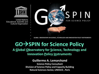 GOSPIN for Science Policy
A Global Observatory for Science, Technology and
          Innovation Policy Instruments
              Guillermo A. Lemarchand
                    Science Policy Consultant
        Division of Science Policy and Capacity Building
            Natural Sciences Sector, UNESCO , Paris
 