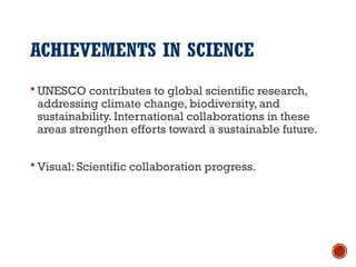 ACHIEVEMENTS IN SCIENCE
 UNESCO contributes to global scientific research,
addressing climate change, biodiversity, and
sustainability. International collaborations in these
areas strengthen efforts toward a sustainable future.
 Visual: Scientific collaboration progress.
 