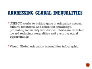 ADDRESSING GLOBAL INEQUALITIES
 UNESCO works to bridge gaps in education access,
cultural resources, and scientific knowledge,
promoting inclusivity worldwide. Efforts are directed
toward reducing inequalities and ensuring equal
opportunities.
 Visual: Global education inequalities infographic.
 