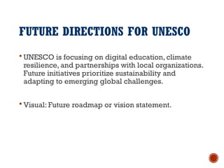 FUTURE DIRECTIONS FOR UNESCO
 UNESCO is focusing on digital education, climate
resilience, and partnerships with local organizations.
Future initiatives prioritize sustainability and
adapting to emerging global challenges.
 Visual: Future roadmap or vision statement.
 