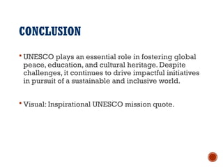 CONCLUSION
 UNESCO plays an essential role in fostering global
peace, education, and cultural heritage. Despite
challenges, it continues to drive impactful initiatives
in pursuit of a sustainable and inclusive world.
 Visual: Inspirational UNESCO mission quote.
 