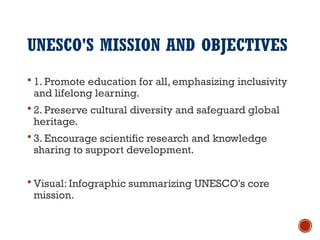 UNESCO'S MISSION AND OBJECTIVES
 1. Promote education for all, emphasizing inclusivity
and lifelong learning.
 2. Preserve cultural diversity and safeguard global
heritage.
 3. Encourage scientific research and knowledge
sharing to support development.
 Visual: Infographic summarizing UNESCO's core
mission.
 