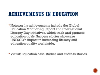ACHIEVEMENTS IN EDUCATION
 Noteworthy achievements include the Global
Education Monitoring Report and International
Literacy Day initiatives, which track and promote
education goals. Success stories showcase
UNESCO's impact in increasing literacy and
education quality worldwide.
 Visual: Education case studies and success stories.
 