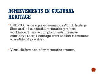 ACHIEVEMENTS IN CULTURAL
HERITAGE
 UNESCO has designated numerous World Heritage
Sites and led successful restoration projects
worldwide.These accomplishments preserve
humanity’s shared heritage, from ancient monuments
to traditional practices.
 Visual: Before-and-after restoration images.
 
