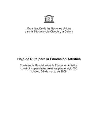 Organización de las Naciones Unidas
para la Educación, la Ciencia y la Cultura
Hoja de Ruta para la Educación Artística
Conferencia Mundial sobre la Educación Artística:
construir capacidades creativas para el siglo XXI
Lisboa, 6-9 de marzo de 2006
 