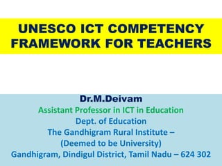 UNESCO ICT COMPETENCY
FRAMEWORK FOR TEACHERS
Dr.M.Deivam
Assistant Professor in ICT in Education
Dept. of Education
The Gandhigram Rural Institute –
(Deemed to be University)
Gandhigram, Dindigul District, Tamil Nadu – 624 302
 