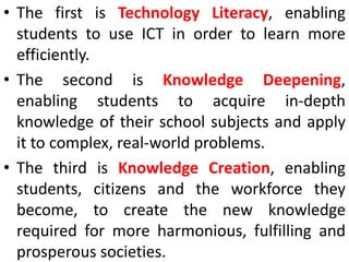 • The first is Technology Literacy, enabling
students to use ICT in order to learn more
efficiently.
• The second is Knowledge Deepening,
enabling students to acquire in-depth
knowledge of their school subjects and apply
it to complex, real-world problems.
• The third is Knowledge Creation, enabling
students, citizens and the workforce they
become, to create the new knowledge
required for more harmonious, fulfilling and
prosperous societies.
 