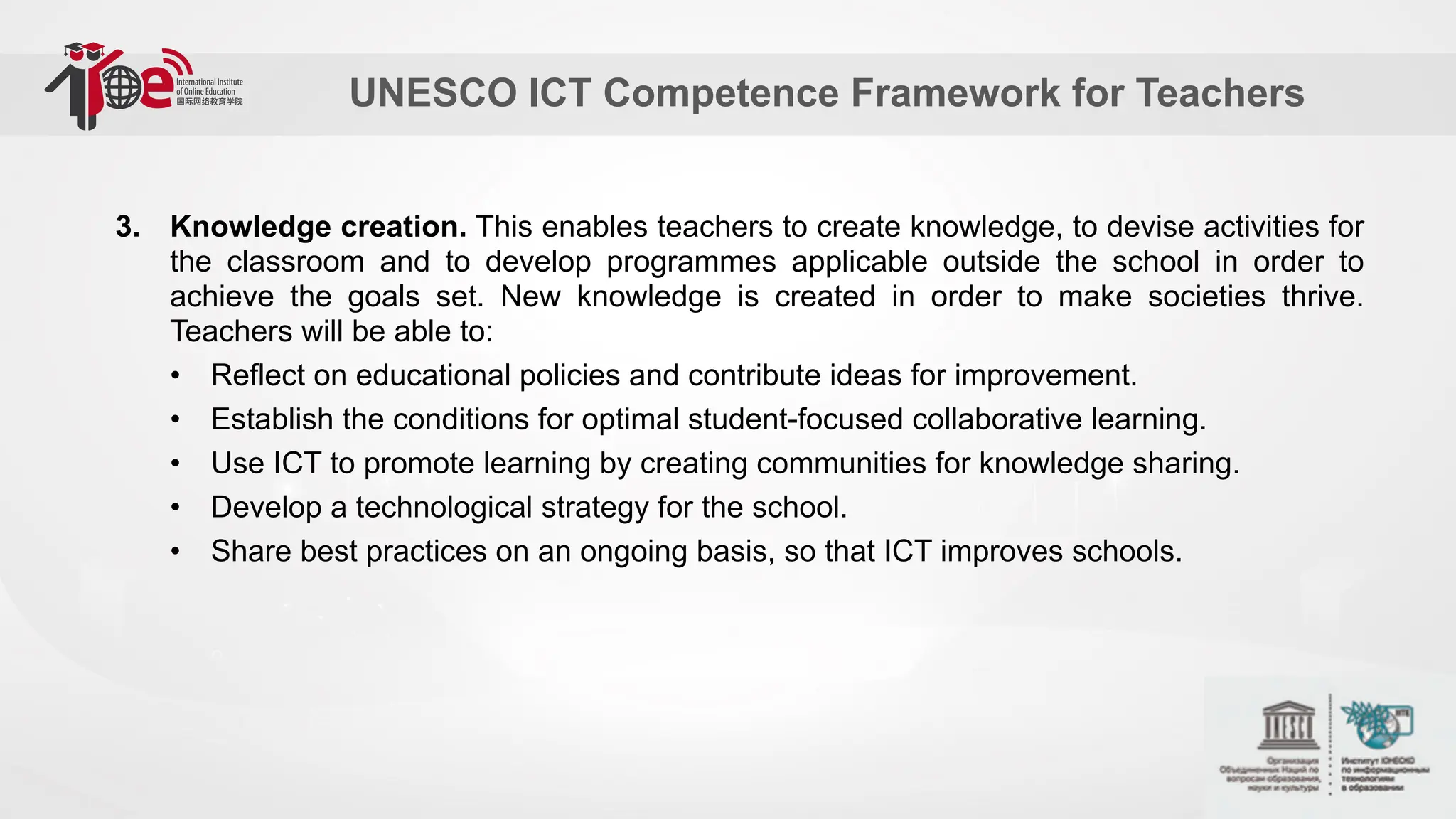 UNESCO ICT Competence Framework for Teachers
3. Knowledge creation. This enables teachers to create knowledge, to devise activities for
the classroom and to develop programmes applicable outside the school in order to
achieve the goals set. New knowledge is created in order to make societies thrive.
Teachers will be able to:
• Reflect on educational policies and contribute ideas for improvement.
• Establish the conditions for optimal student-focused collaborative learning.
• Use ICT to promote learning by creating communities for knowledge sharing.
• Develop a technological strategy for the school.
• Share best practices on an ongoing basis, so that ICT improves schools.
 