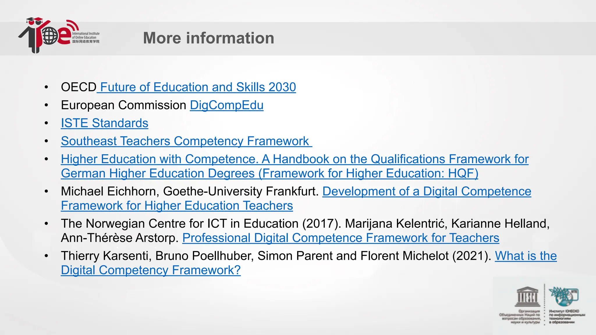 More information
• OECD Future of Education and Skills 2030
• European Commission DigCompEdu
• ISTE Standards
• Southeast Teachers Competency Framework
• Higher Education with Competence. A Handbook on the Qualifications Framework for
German Higher Education Degrees (Framework for Higher Education: HQF)
• Michael Eichhorn, Goethe-University Frankfurt. Development of a Digital Competence
Framework for Higher Education Teachers
• The Norwegian Centre for ICT in Education (2017). Marijana Kelentrić, Karianne Helland,
Ann-Thérèse Arstorp. Professional Digital Competence Framework for Teachers
• Thierry Karsenti, Bruno Poellhuber, Simon Parent and Florent Michelot (2021). What is the
Digital Competency Framework?
 