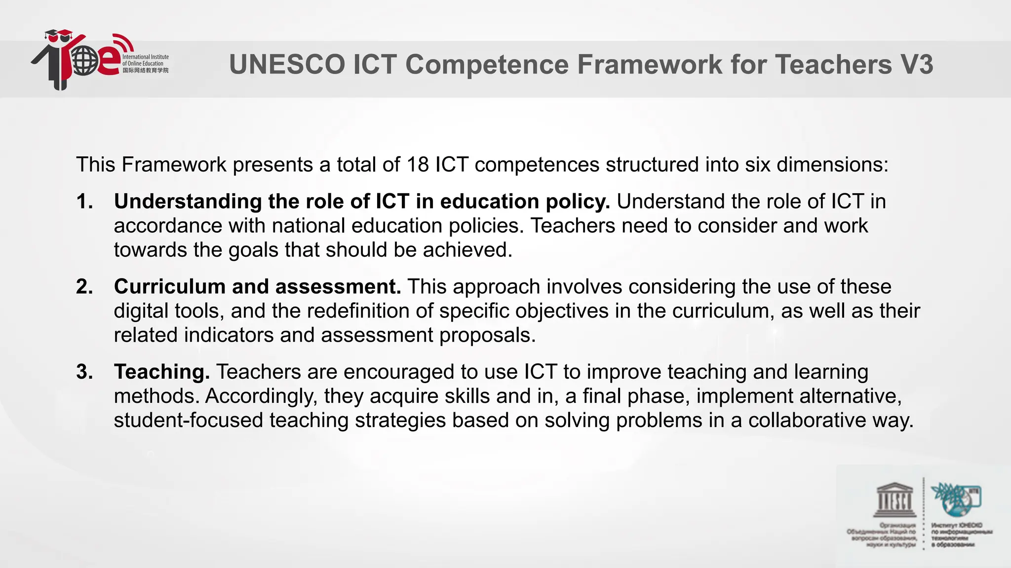 UNESCO ICT Competence Framework for Teachers V3
This Framework presents a total of 18 ICT competences structured into six dimensions:
1. Understanding the role of ICT in education policy. Understand the role of ICT in
accordance with national education policies. Teachers need to consider and work
towards the goals that should be achieved.
2. Curriculum and assessment. This approach involves considering the use of these
digital tools, and the redefinition of specific objectives in the curriculum, as well as their
related indicators and assessment proposals.
3. Teaching. Teachers are encouraged to use ICT to improve teaching and learning
methods. Accordingly, they acquire skills and in, a final phase, implement alternative,
student-focused teaching strategies based on solving problems in a collaborative way.
 