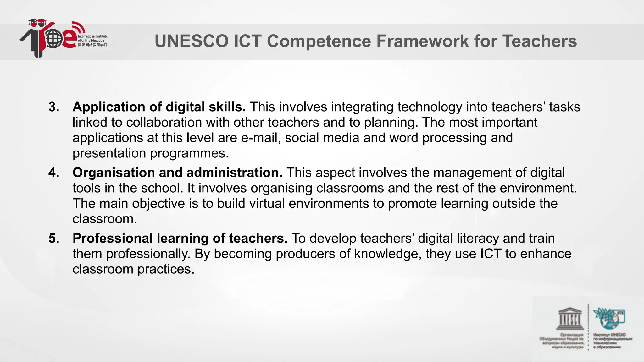 UNESCO ICT Competence Framework for Teachers
3. Application of digital skills. This involves integrating technology into teachers’ tasks
linked to collaboration with other teachers and to planning. The most important
applications at this level are e-mail, social media and word processing and
presentation programmes.
4. Organisation and administration. This aspect involves the management of digital
tools in the school. It involves organising classrooms and the rest of the environment.
The main objective is to build virtual environments to promote learning outside the
classroom.
5. Professional learning of teachers. To develop teachers’ digital literacy and train
them professionally. By becoming producers of knowledge, they use ICT to enhance
classroom practices.
 