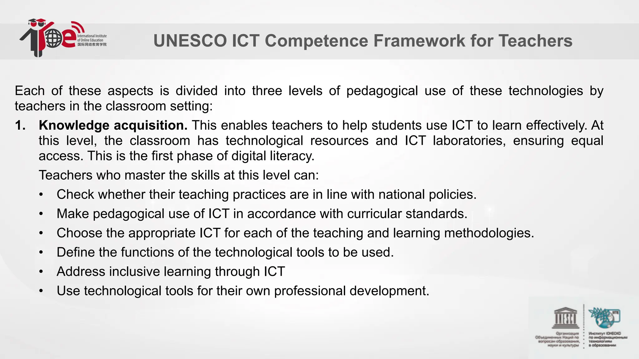 UNESCO ICT Competence Framework for Teachers
Each of these aspects is divided into three levels of pedagogical use of these technologies by
teachers in the classroom setting:
1. Knowledge acquisition. This enables teachers to help students use ICT to learn effectively. At
this level, the classroom has technological resources and ICT laboratories, ensuring equal
access. This is the first phase of digital literacy.
Teachers who master the skills at this level can:
• Check whether their teaching practices are in line with national policies.
• Make pedagogical use of ICT in accordance with curricular standards.
• Choose the appropriate ICT for each of the teaching and learning methodologies.
• Define the functions of the technological tools to be used.
• Address inclusive learning through ICT
• Use technological tools for their own professional development.
 