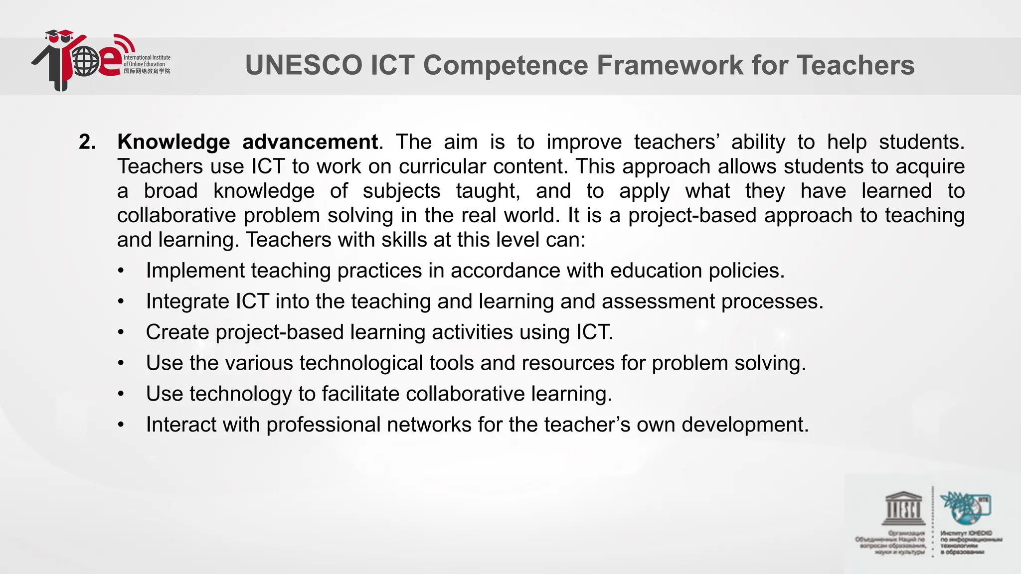 UNESCO ICT Competence Framework for Teachers
2. Knowledge advancement. The aim is to improve teachers’ ability to help students.
Teachers use ICT to work on curricular content. This approach allows students to acquire
a broad knowledge of subjects taught, and to apply what they have learned to
collaborative problem solving in the real world. It is a project-based approach to teaching
and learning. Teachers with skills at this level can:
• Implement teaching practices in accordance with education policies.
• Integrate ICT into the teaching and learning and assessment processes.
• Create project-based learning activities using ICT.
• Use the various technological tools and resources for problem solving.
• Use technology to facilitate collaborative learning.
• Interact with professional networks for the teacher’s own development.
 