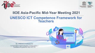 IIOE Asia-Pacific Mid-Year Meeting 2021
UNESCO ICT Competence Framework for
Teachers
By UNESCO Institute for
In formation technologies in Education /
Svetlana Knyazeva 2021/07/15
 