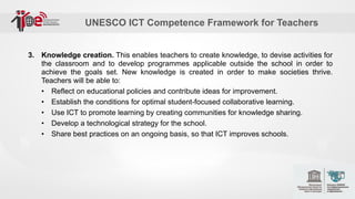 UNESCO ICT Competence Framework for Teachers
3. Knowledge creation. This enables teachers to create knowledge, to devise activities for
the classroom and to develop programmes applicable outside the school in order to
achieve the goals set. New knowledge is created in order to make societies thrive.
Teachers will be able to:
• Reflect on educational policies and contribute ideas for improvement.
• Establish the conditions for optimal student-focused collaborative learning.
• Use ICT to promote learning by creating communities for knowledge sharing.
• Develop a technological strategy for the school.
• Share best practices on an ongoing basis, so that ICT improves schools.
 