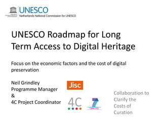 UNESCO Roadmap for Long
Term Access to Digital Heritage
Focus on the economic factors and the cost of digital
preservation
Neil Grindley
Programme Manager
&
4C Project Coordinator

Collaboration to
Clarify the
Costs of
Curation

 