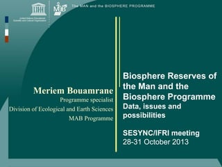 Meriem Bouamrane
Programme specialist
Division of Ecological and Earth Sciences
MAB Programme

Biosphere Reserves of
the Man and the
Biosphere Programme
Data, issues and
possibilities
SESYNC/IFRI meeting
28-31 October 2013

 