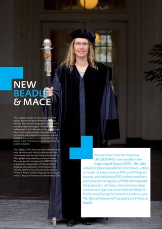 NEW
     BEADLE
     & MACE
     The academic scepter, or mace, was one of the
     earliest distinctive signs of medieval university
     officials. The mace was originally a wooden staff
     carried by royal messengers. The early wooden
     staff evolved in the 14th century into an elaborate
     silver mace. It was carried by the beadle during
     processions and graduation ceremonies, and was
     displayed as a symbol to command order during
     classes. In the 15th century it became symbolic of
     academic dignity.

     The UNESCO-IHE mace was hand-crafted by artist
     Hans Karreman with inlaid durable woods from
     5 continents, with the shaft made of wood and a                 Anique Alaoui-Karsten began as
     silver globe on top splashing in a drop of water.
     The mace was first introduced at UNESCO-IHE
                                                                     UNESCO-IHE’s new beadle at the
     as a symbolic farewell gift to Professor Richard                beginning of August 2010. Her tasks
     Meganck who was Rector of the Institute from
     2003 to 2009 and was officially handed over to
                                                           include organising academic ceremonies, acting
     Professor András Szöllösi-Nagy during his inaugu-     as master of ceremonies at MSc and PhD grad-
     ration as Rector of the Institute in November 2009.
                                                           uations, and facilitating PhD students and their
                                                           promotors in the logistics of PhD defences and
                                                           the production of theses. She maintains close
                                                           contacts with partner universities and helps in
                                                           further developing the Institute’s academic pro-
                                                           file. Alaoui-Karsten will succeed Laura Kwak as
                                                           beadle.




10
 
