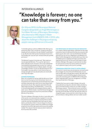 INTERVIEW ALUMNUS

“Knowledge is forever; no one
 can take that away from you.”
 On 30 June 2010, the Nicaraguan National
 Congress designated Luis Angel Montenegro as
 first Water Minister of Nicaragua. Montenegro
 who obtained an MSc degree in Water
 Management from UNESCO-IHE in 2010, talks
 about the challenges in Nicaragua and young
 people making a difference in the world.


 “I remember getting a call from UNESCO-IHE offering me a            the impoRtANCe of NegotiAtiNg ANd mediAtiNg
 scholarship when I was in Honduras. I picked up the phone           It is a matter of taking responsibility. Individuals but also large
 sleepily and had to decide on the spot whether I would take it      corporations have to understand that they are consumers and
 or not. By that time I had not even received permission from        have to pay for their water. I am now thankful for the skills I
 the President yet. I just said “yes” and was luckily also granted   obtained from the course on Negotiation and Mediation for
 permission.”                                                        Water Conflict Management as I will be able to put them into
                                                                     immediate practice in dealing with large corporations and
 The National Congress Committee said: “Next week you                negotiating the price for the extraction and supply of water.
 may be appointed Minister. This is not the right time to            Another challenge in Nicaragua is to see how we can allow
 leave, especially not for two years!” Of course I realised that     for more tourism to enter the country without causing too
 I was jeopardising being appointed minister, but I made up          much substantial impact to the country’s ecology.
 my mind and decided to pursue a Master degree. I thought:
 “knowledge is forever; no one can take that away from me.”          tRemeNdoUs Need foR CApACitY developmeNt
 Fortunately in my case, politics in Latin America does not          Our country’s natural resources are extensive, we have forests
 change overnight and I was elected within one month after           that are bigger than the whole of the Netherlands, but we
 returning to Nicaragua.                                             have not been able to manage them properly. We really need
                                                                     more people in countries like Nicaragua to attend courses
 gAiNiNg kNoWledge                                                   such as the ones being given at UNESCO-IHE to help guide
 Now I am so thankful for having made that decision as I have        better integrated water resources management; a concept
 learnt so much during my time at the Institute. I learnt a lot      that is quite new here in Nicaragua.
 from the lecturers at the Institute and shared experiences with
 my fellow classmates who came from so many diverse back-            “I believe that if you want to make a change in the world,
 grounds and cultures. Also, I gained a great deal of knowl-         study well and try to become a decision-maker and obtain a
 edge simply from being in the Netherlands; a country that           place in the field of politics where you can make a change,”
 is constantly dealing with and managing a diverse range of          Montenegro explains. “Hierarchies and culture can be barri-
 water issues. Without doubt, it was the Institute that gave me      ers to achieving change. Young people are sometimes afraid
 the technical background to assume my new duties as Water           that they will not be taken seriously. But with their efforts to
 Minister of my country.                                             change the region, country and city in which they live, they
                                                                     will contribute to making a better and more modern world.”
 The main challenge in Nicaragua, but also in many other parts
 of the world, is to create awareness in people. It is not only
 the awareness of how to properly use and preserve water. It
 is also the mere fact that people never had to pay for water
 before, and therefore think it is free of charge. An infrastruc-
 ture and hydraulic projects need to be installed and managed
 properly to ensure the right quality and to assure the quantity
 needed. This requires financial resources which need to be
 borne by those who use them.




                                                                                                                                    11
 