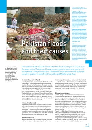 The severity of flooding was in-
                                                                                                                                       creased due to the following factors:

                                                                                                                                       High population growth
                                                                                                                                       The high population growth rate in
                                                                                                                                       Pakistan contributed to the rapid
                                                                                                                                       deterioration of the country’s natural
                                                                                                                                       environment. This includes extensive
                                                                                                                                       deforestation and the building of
                                                                                                                                       dams for irrigation and power gen-
                                                                                                                                       eration across tributaries of the Indus
                                                                                                                                       River. Trees have been wrongfully
                                                                                                                                       cut down and sold by opportunists.
                                                                                                                                       These trees used to slow down flood
                                                                                                                                       waters but are no longer there to
                                                                                                                                       serve this purpose.

                                                                                                                                       Urbanisation near the riverbanks
                                                                                                                                       Throughout history, humans have
                                                                                                                                       found it desirable to construct cities
                                                                                                                                       along streams. In heavily populated
                                                                                                                                       areas, people have constructed their

                                   REPORT FROM THE FIELD
                                                                                                                                       houses in the natural passage of the
                                                                                                                                       stream, thereby leading to the block-
                                                                                                                                       age of floodwater. The overflow of




                                   Pakistan floods
                                                                                                                                       floodwater in these streams resulted
                                                                                                                                       in such heavy losses.

                                                                                                                                       Soil Erosion
                                                                                                                                       The flood carried billions of tons of
                                                                                                                                       sediment to lower elevations and




                                   and their causes
                                                                                                                                       produced sedimentary rocks in the
                                                                                                                                       river bed and has thus diverted the
                                                                                                                                       flow of water towards residential
                                                                                                                                       areas, which caused massive damage.
                                                                                                                                       Besides, these rivers carried dis-
                                                                                                                                       solved ions, the product of chemical
                                   By Jehangir Shah                                                                                    weathering, into the lower part of
                                                                                                                                       the country thereby making it salty
                                                                                                                                       and therefore unreliable as a source
                                                                                                                                       for freshwater.




Jehangir Shah is a UNESCO-         The deadliest floods of 2010 started when the clouds burst open on 29 July over
IHE alumnus (1999-2000)
and holds a Master of Science      the upper parts of Pakistan and heavy, concentrated monsoon rains, augmented
in Environmental Science and
Technology. Please contact
                                   by snowmelts came pouring down. The additional contribution to the floods was
him directly through email:        caused by weather systems from the Arabian and Mediterranean Sea.
shahjehangir@hotmail.
com or telephone 0092-
3005884194 if you wish to
make a financial contribution to
                                   Twenty million people affected                                    harsh reality is that waterborne diseases are linked to floods
the flood victims.
                                   According to Pakistani government data, the floods directly       — and with cholera outbreaks already reported in the north-
                                   affected about 20 million people, mostly through the de-          ern Khyber Pakhtunkhwa province of Pakistan, this flooding
                                   struction of property, livelihoods and infrastructure, with a     event seems to be no exception. The lack of sanitation causes
                                   death toll of close to 2,000 people. The number of individu-      the fatal diarrhea disease to spread rapidly. Stagnant water
                                   als affected by the flooding exceeds the combined total of        poses other threats, such as an increase in the number of
                                   individuals affected by the 2004 Indian Ocean tsunami, the        malaria cases.
                                   2005 Kashmir earthquake and the 2010 Haiti earthquake.
                                   The death toll may climb to several thousand more as flood-       Climate change to blame
                                   ing has spread throughout the country and countless people        Climate change is considered to be the root cause of the
                                   remain missing due to flash floods and landslides. To com-        current flooding in Pakistan. This is down to the unusual
                                   pound the problem further, millions of homes in thousands of      climate-change-led seasonal cycle of land temperatures in
                                   villages and towns were also destroyed.                           Pakistan which has exacerbated the monsoon rainfall and
                                                                                                     produced the largest volume of water in the northern moun-
                                   Infrastructure destroyed                                          tainous region of the country ever recorded in history. This
                                   Key elements of the country’s Infrastructure such as dams,        led to the flooding of the Indus river basin. Various scientific
                                   power stations, roads, bridges, schools, agriculture wells,       studies have already shown that the monsoon regions in the
                                   and drinking water hand-pumps were severely damaged               world will be affected by climate change more than any other
                                   or destroyed. Throughout the region, bridges have been            regions on Earth.
                                   washed away leaving roads destroyed or rendered impassible        A study in 2006 indicated that this trend may continue —
                                   by landslides. This makes it even more difficult for relief and   although at the time the researchers did not unequivocally
                                   rescue efforts to reach many of the affected areas.               link this to climate change. However, today many scholars
                                                                                                     now believe that the present flooding may be part of a
                                   Waterborne diseases                                               longer-term trend. “Climate change will be a small but steady
                                   Waterborne diseases have also begun to appear, and these          contributor to rainfall in the region,” says Jeff Knight, climate
                                   will push the number of deaths significantly higher. The          variability expert at the UK Met Office Hadley Centre.

                                                                                                                                                                           13
 