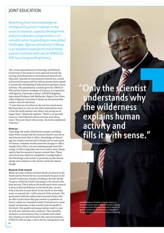 JOINT EDUCATION

Benefiting from the knowledge ex-
change with partner institutes in the
areas of research, capacity development
and joint education programmes is in-
valuable when responding to new global
challenges. Egerton University in Kenya
is an excellent example of one of those
partner institutes with which UNESCO-
IHE has a longstanding history.


The current specialisation in Limnology and Wetland
Ecosystems is the result of a new approach towards the
training of professionals in environmental research and
education, whereby an international network was created,
and several European and East African partners have agreed


                                                                 “Only the scientist
to pursue the streamlining of selected post-graduate course
activities. The specialisation is jointly given by UNESCO-
IHE and the Austrian Academy of Sciences, in cooperation



                                                                  understands why
with Egerton University in Kenya. UPDATE Magazine
interviewed Professor Jude Mathooko, Deputy Vice-Chan-
cellor of Egerton University in Kenya on this partnership



                                                                  the wilderness
and his views for the future.
“I come from an area where we do not have much water.
My home place is a dry area but what surprised me most
is that the small streams I saw when I was young are no
longer there,” Mathooko explains. “ Water is an essential
resource. I just followed a dream to know more about
water. The more I knew about water, the more complicated
                                                                  explains human
                                                                  activity and
it became.”

dried out



                                                                  fills it with sense.”
Limnology, the study of freshwater systems, including
saline water systems and the resources therein, was not so
much known back then in Africa. Knowledge on limnol-
ogy was mainly concentrated in Europe and in some parts
of America. Scientists would come from Europe to collect             Quote by Aldo Leopold (1948)
samples from Africa, not even training people about lim-
nology. In Africa large lakes and rivers used to exist. People
used to find the remains of aquatic animals there. These
rivers have now dried out completely. I strongly believe
that limnology is the answer to questions on past climate
change and a solution to the current and future climate
change.

Research of the stomach
When we come to know the finer details of research in the
South and the North the two are extremely far apart in the
research continuum. Europe is looking at the finer details
of nature, while the South is focusing on the resources for
food security. This is why in the South much more research
is done on fish and fisheries. In the North they can also
look at bacteria in more detail. In the South no one really
wants to research this. I call it research of the stomach. The
government will also understand researchers better who
are able to solve issues that give answers to questions on
how to satisfy our immediate needs. Food resources, water        Jude Mathooko is a Professor of Aquatic Science at
quality and quantity are key research areas for people in        Egerton University, Kenya, where he has been teaching
the South. Our people and young students need to come            in the Department of Biological Sciences for the last 20
                                                                 years. Currently, he is the Deputy Vice-Chancellor in
up with new and innovative solutions. They should be
                                                                 charge of Research and Extension at Egerton University.
trained in an environment they are familar with where
the solutions can also be found in the same environment.
UNESCO-IHE can play a role in this by coming down and
14
 