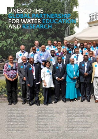 UNESCO-IHE
      GLOBAL PARTNERSHIP
      FOR WATER EDUCATION
      AND RESEARCH


                                                                                   33                29                     25                             21         19
                                                                       34                                                                       23
                                                                                        32                  28                                              20
                                                       37
                                                                                                                   26                 24

                                                                                                                                                 22
                                                            36                           31
                         39                    38
                                                                                                                            27
                                                                                                     30
                                                                              35                                                                      48




                                                                                                                                           49
      55                                                                                                                                                         47
                              54                                                         51                          50
                                          53

                                                                        52




1.  Pham Hong Nga | Water Resources University      16. Shah Alam Khan | Bangladesh University of         27.   Sudip Rakshit | Asian Institute of Technology
2.  Hoda Soussa | Ain Shams University                  Engineering and Technology                        28.   Innocent Nhapi | University of Zimbabwe
3.  Wim Douven | UNESCO-IHE                         17. Yiqing Guan | Hohai University                    29.   Pieter van der Zaag | UNESCO-IHE
4.  Jan Luijendijk | UNESCO-IHE                     18. Monowar Hossain | Bangladesh University of        30.   Adnan Yahya | Birzeit University
5.  Maarten Siebel | UNESCO-IHE                         Engineering and Technology                        31.   Marloes Mul | UNESCO-IHE
6.  Mukand Babel | Asian Institute of Technology    19. Zoran Vojinovic | UNESCO-IHE                      32.   Susanto Robbiyanto | Sriwijaya University
7.  Dano Roelvink | UNESCO-IHE                      20. Yilma Seleshi | University of Addis Ababa         33.   David Love | WaterNet Capacity Building
8.  Ioana Popescu | UNESCO-IHE                      21. Jan Nonner | UNESCO-IHE                                 Programme
9.  Chris Zevenbergen | UNESCO-IHE                  22. Vincent Cooper | University of the West           34.   Carlos Madera | Universidad del Valle
10. Joop de Schutter | UNESCO-IHE                       Indies                                            35.   F. Mtalo | Universty of Dar es Salaam
11. Omar Adnan Yahya | Palestine                    23. Stefan Uhlenbrook | UNESCO-IHE                    36.   Edgar Quiroga | Colombia Universidad del
12. Maher Abu-Madi | Birzeit University             24. Nzula Kitaka | Egerton                                  Valle
13. Gerold Winkler | Mondsee Institute of           25. Eduardo Mendiondo | Universidad de Sao            37.   Maarten van Rijn | Conference Facilitator
    Limnology                                           Paulo                                             38.   Kebreab Ghebremichael | UNESCO-IHE
14. Biswa Bhattacharya | UNESCO-IHE                 26. Kwasi Kwafo Adarkwa | Kwame Nkrumah               39.   Hans van Bruggen | UNESCO-IHE
15. Andreja Jonoski | UNESCO-IHE                        University of Science and Technology              40.   Tadeu Malheiros | Universidad de Sao Paolo
16
 