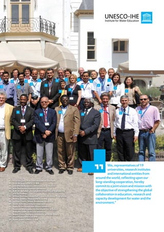 9                                        13                          9       7                      3
           17              15                              10                         5
                                 14
                                                12                                         4
    18             16                                                            6
                                                                                                        2
                                                                         8
                                                                11                                               1




                                                                                               42
                   46                                           44                                          41           40
                                           45                                    43




                                                                                                  We, representatives of 19
                                                                                                  universities, research institutes
                                                                                                  and international entities from
                                                                                          around the world, reflecting upon our
         41.   Eduardo Cleto Pires | Universidad de Sao Paolo
         42.   Erick de Jong | UNESCO-IHE                                                 long-standing cooperation, hereby
         43.   Levi Martin Nyagura | University of Zimbabwe                               commit to a joint vision and mission with
         44.   Jude Mathooko | Egerton University
         45.   A.M.M. Safiullah | Bangladesh University of Engineering                    the objective of strengthening the global
         46.
               and Technology
               Wilson Nyemba | WaterNet Capacity Building Programme
                                                                                          collaboration in education, research and
         47.   András Szöllösi-Nagy | UNESCO-IHE                                          capacity development for water and the
         48.   Le Dinh Thanh | Water Resources University
         49.   Abdin Salih | Conference Chairman                                          environment.”
         50.   Hadia El Hennawy | Ain Shams University
         51.   Rwekaza Mukandala | University of Dar es Salaam
         52.   Badia Perizade | Sriwijaya University
         53.   Bayou Chane Tegegne | University of Addis Ababa
         54.   Jetze Heun | UNESCO-IHE
         55.   Susan Graas | UNESCO-IHE
                                                                                                                                      17
 