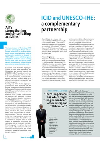 ICID and UNESCO-IHE:
                                                   a complementary
AIT:
strengthening                                      partnership
and consolidating
activities                                         “I would like to see a stronger link               with recruitment drives and advertisements.
                                                   between ICID and UNESCO-IHE.” Hayde                Uniting the best minds in the field in this
                                                   is convinced that UNESCO-IHE and ICID              way, and giving them an internationally
                                                   will be able to deepen their collaboration         renowned network through which they can
                                                   on a number of different levels “... Several       exchange knowledge and share best prac-
The Asian Institute of Technology (AIT)            Masters and PhD students are already               tices about irrigation and drainage, is already
promotes technological change and sus-             involved in joint activities, such as the World    having a far-reaching impact on the water
tainable development in the Asian-Pacific          History of Water Management Short Course           sector. Hayde encapsulated this as follows:
region through higher education, research          at UNESCO-IHE”.                                    “Our presence in ICID is not only important
and outreach. Established in Bangkok in                                                               for personal scientific networking, but brings
1959, AIT has become a leading regional            Far-reaching impact                                opportunities in advertising the activities of
postgraduate institution and is actively           The current partnership is mutually ben-           UNESCO-IHE, recruiting potential partici-
working with public and private sector             eficial and has been in existence since the        pants for our programmes, short courses
partners throughout the region and with            1950s. For over half a century, UNESCO-            and holds the potential of scientific research
some of the top universities in the world.         IHE has been teaching generations of water         projects, as well. All these opportunities have
                                                   experts. For its part, ICID has provided           already been realised in my past activity in
In October 2009, the double degree pro-            an international platform for networking,          ICID and at UNESCO-IHE at the same time
gramme in Urban Water Engineering and              policy debates and dialogue since it was first     and I hope to continue these efforts as well.
Management was launched, replacing the             established in 1950. ICID is keen to publish       Indeed, through networking, I have brought
UNESCO-IHE, Delft-based Integrated Urban           research findings of young water profession-       in many projects and have helped the organi-
Engineering specialisation. Worldwide, this        als. Its high profile, international network can   sation maintain a high profile.”
is the first specialisation in urban water man-    be used to disseminate the knowledge.              When asked about ICID’s plans for the next
agement that covers the entire water cycle,        ICID can also help up-and-coming water             biennium, Hayde explained: “We combine
addressing engineering, management and             professionals, and the industry as a whole,        our efforts and expertise to look at different
institutional aspects.
Currently two other double degree pro-
grammes have been developed with the
Institute, namely Environmental Technology
for Sustainable Development and Agricultural
Water Management for Enhanced Land and                         prof. madramootoo                      What are iCid’s main challenges?
Water Productivity.                                                                                   The main challenges are the growing level
Professor Sudip Rakshit, Vice-President              “There is a personal                             of water scarcity, competition for water,
for Research at AIT elaborates: “Currently
we have three joint education programmes                link which forges                             and how agriculture can be a more efficient
                                                                                                      user of water, especially in light of climate
with UNESCO-IHE but we would like to do
more in terms of extending our collabora-
                                                     strong human bonds                               change. The debate of food vs fuel is also
                                                                                                      of concern since we are using scarce land
tion, also in the area of joint research activi-         of friendship and                            and water resources to produce fuel. This
ties. Strengthening and consolidating the ac-
tivities we are currently undertaking must, of             collaboration.”                            is a very critical debate in light of the food
                                                                                                      security issues. The overall performance of
course, not be overlooked in this process.”                                                           our irrigation and drainage networks is also
“There is so much that AIT can learn from                                                             facing scrutiny given the large public in-
UNESCO-IHE and vice versa of course,”                                                                 vestments in the sector. In terms of public
Rakshit explains. “Both our institutes are                                                            financing and accountability, the question
similar in so many regards, that we can only                                                          is often asked whether the socio-economic
complement each other. Also at AIT no one                       Interview with                        and financial benefits of these invest-
is considered a foreigner with so much                          Professor Chandra                     ments are being achieved for the public
diversity in experiences, backgrounds and                       A. Madramootoo,                       good. Irrigation and drainage systems are
                                                                President of ICID
nationalities. We see the same at UNESCO-                                                             complex enterprises in that we are dealing
                                                                and Professor and
IHE where people from all over the world                        Dean of the Faculty                   with numerous small farmers who are very
come to study and undertake research. Some                      of Agricultural and                   heterogeneous in their farming operations.
conservative minds may think that we are                        Environmental                         This makes it extremely difficult to man-
competitors, but we feel the opposite: it is a                  Sciences at McGill                    age the system, especially with an ageing
                                                                University in
win-win situation.”                                                                                   infrastructure. For this reason, we are
                                                                Canada.
                                                                                                      thinking of the best institutional, finan-
18
                            www.ait.ac.th
 