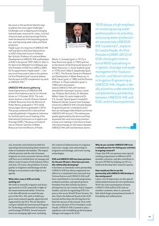key issues in the world and identify ways                                                        “ICID places a high emphasis
to address the most urgent challenges.”
Challenges such as adapting and managing
                                                                                                 on involving young water
land and water resources for urban, rural and                                                    professionals in its activities,
industrial areas, producing enough food to
meet the demands of the expanding popula-
                                                                                                 and young water profession-
tion, and improving water safety and flood                                                       als are precisely UNESCO-
protection.
Hayde is part of a long line of UNESCO-IHE
                                                                                                 IHE’s audiences”, explains
staff and alumni who have held positions                                                         Dr Laszlo Hayde. As Vice
on ICID’s Executive Council. Professor
Bart Schultz, Professor of Land and Water
                                                                                                 President (2009-2012) of
Development at UNESCO-IHE wasPresident           Works:	Ir.	Siswoko	(grad.	in	1977),	Ir.	        ICID, the largest interna-
of ICID in the period 1999-2002. Ir. Dato’ Ir.   Iwan Nursirwan (grad. in 1983) and two
Hj. Keizrul bin Abdullah from Malaysia was       ex-Secretaries of the Directorate General of
                                                                                                 tional NGO specialising in
Vice President of ICID from 2002 to 2005.        Water Resources: Ir. Susilo Soekardi (grad.     irrigation, drainage and water
On his appointment, Hayde stated “... I am       in	1979)	and	Ir.	Eddy	A.	Djajadiredja	(grad.	
very much honoured to take on this position      in 1981). The Director General of Research
                                                                                                 management for food pro-
[of Vice President] and I certainly believe      and Development of Water Resources: Ir.         duction, and Senior Lecturer
that the work at ICID complements my work        Moh. Hasan (grad. in 1980) and the Director
at UNESCO-IHE.”                                  of Rivers: Ir. Pitoyo Subandrio (grad. in
                                                                                                 in Irrigation Engineering at
                                                 1986) were also present.                        UNESCO-IHE, Hayde is ide-
UNESCO-IHE alumni gathering                      Several UNESCO-IHE staff members
Several generations of UNESCO-IHE                attended this impromptu reunion, includ-
                                                                                                 ally placed to understand the
alumni from Indonesia met for an informal        ing: Professor Bart Schultz, Dr Abraham         complementary partnership
dinner on 13 October 2010. The most              Mehari Haile, Dr Laszlo Hayde and Dr
senior alumnus, a former Director General        F.X. Suryadi. Special guests included Dr
                                                                                                 between UNESCO-IHE and
of Water Resources from the Ministry of          Robiyanto Hendro Susanto from Sriwijaya         ICID, and its future potential.
Public	Works,	graduated	in	1977	while	           University (UNESCO-IHE’s Double Degree
the youngest alumnus graduated in 2010.          Programme partner in Indonesia) and Ir.
The group numbered 34 in total and had           Paul van Hofwegen (World Bank and former
originally gathered in Yogyakarta, Indonesia     UNESCO-IHE lecturer). The meeting was
for the Executive Council meeting of the         greatly appreciated by the alumni and they
International Commission on Irrigation and       expressed their wish and strong intention
Drainage (ICID). The group consisted of          to have such meetings in the future to foster
two ex-Director Generals of Water                informal exchanges of information between
Resources from the Ministry of Public            UNESCO-IHE staff and Indonesian alumni.                                www.icid.org




cial, economic and technical models for          the control of sedimentation in irrigation      Why do you consider UNesCo-ihe to be
operating and maintaining these systems in       reservoirs, energy costs and savings in         a valuable partner for linking your activities
order to maximise the benefits. The impact       irrigation and drainage, and water-saving       to ongoing research?
of both poverty and the role of women            technologies.                                   I hope that IHE can sponsor some special
irrigators are socio-economic drivers which                                                      training programmes in different ICID
will force us to rethink how we manage and       iCid and UNesCo-ihe have been partners          member countries, and also contribute to
deliver water in parts of sub-Saharan Africa     for the past 50 years. how have you seen        the new IPTRID by helping our NCs to
and Asia. Of course, the problems of water       this relationship developing?                   build and develop their research capacity.
quality in irrigation and drainage and the       It has been an extremely active partnership.
linkage to ecosystems is also high on our        UNESCO-IHE has always supported our             how would you like to see the
agenda.                                          efforts in a committed and concerted way.       partnership with UNesCo-ihe develop in
                                                 Various Rectors and UNESCO-IHE staff            the coming years?
What other areas is iCid currently               have contributed to our work programme,         I place a lot of importance on this special
working on?                                      technical activities, and special projects.     relationship between the two institutions.
We wish to intensify irrigation and drain-       President Hon Bart Schultz has been a           With the active participation of many
age research at ICID, especially in light of     driving force in our Country Policy Support     UNESCO-IHE staff in ICID and our
the issues mentioned earlier. However,           Studies, and also in organising ICID’s in-      member countries, there is a personal
to do this effectively we need the sup-          puts to the recent World Water Forums. He       link which forges strong human bonds of
port of the NCs. We wish to build up a           also Chairs the Editorial Board of the ICID     friendship and collaboration.
grass-roots research agenda, approved and        Journal and has been the driving force be-
supported by the NCs. We are therefore           hind the success of the journal. Now with
trying to rebuild the International Program      the recent election of Vice President Laszlo
for Technology and Research in Irrigation        Hayde, UNESCO-IHE is poised to play a
and Drainage (IPTRID). Several research          significant role in building up the European
issues are emerging right now, including         linkages and support for ICID.
                                                                                                                                                  19
 
