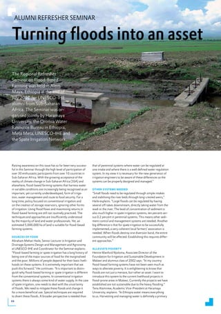 ALUMNI REFRESHER SEMINAR


Turning floods into an asset
The Regional Refresher
Seminar on Flood-Based
Farming was held in Alem
Maya, Ethiopia at the end of
July 2010 for UNESCO-IHE
alumni from Sub-Saharan
Africa. The Seminar was or-
ganised jointly by Haramaya
University, the Oromia Water
Resource Bureau in Ethiopia,
Meta Meta, UNESCO-IHE and
the Spate Irrigation Network.




Raising awareness on this issue has so far been very success-     that of perennial systems where water can be regulated at
ful in this Seminar through the high level of participation of    one intake and where there is a well defined water regulation
over 30 enthusiastic participants from over 10 countries in       system. In my view it is necessary for the new generation of
Sub-Saharan Africa. With the growing acceptance of the            irrigation engineers to be aware of these differences so the
reality of climate change in Sub-Saharan Africa (SSA) and         systems can be properly designed and managed.”
elsewhere, flood-based farming systems that harness water
in variable conditions are increasingly being recognised as an    otheR sYstems Needed
important, yet currently underdeveloped, form of irriga-          “Small floods need to be regulated through simple intakes
tion, water management and route to food security. For a          and stabilising the river beds through long-crested weirs,”
long time, policy focused on conventional irrigation and          Haile explains. “Large floods can be regulated by having
on the creation of storage reservoirs, ignoring other forms       several off-takes downstream, directly taking water from the
of irrigation. Using flood flows and maximising returns in        wadi or the river. The level of concentration of sediment is
flood-based farming are still not routinely practiced. The        also much higher in spate irrigation systems, ten percent ver-
techniques and approaches are insufficiently understood           sus 0.2 percent in perennial systems. This means other sedi-
by the majority of land and water professionals. Yet, an          ment control and management systems are needed. Another
estimated 5,000,000 ha of land is suitable for flood-based        big difference is that for spate irrigation to be successfully
farming systems.                                                  implemented, a very coherent local farmers’ association is
                                                                  needed. When floods destroy one diversion band, the entire
soURCes of food                                                   community will be affected. Establishing this requires differ-
Abraham Mehari Haile, Senior Lecturer in Irrigation and           ent approaches.”
Drainage Systems Design and Management and Agronomy
at UNESCO-IHE and Coordinator for the Seminar explains:           AlleviAte poveRtY
“Flood-based farming or spate irrigation has a long history of    Henrie Manford Njoloma, Associate Director of the
being one of the major sources of food for the marginalised       Foundation for Irrigation and Sustainable Development in
and the poor. Millions of people depend for their basic liveli-   Malawi and alumnus class of 2002 says: “In my country
hoods on these systems. It is extremely important that we         flood-based farming systems have not been seen much as
push this forward.” He continues: “It is important to distin-     ways to alleviate poverty. It is enlightening to know that
guish why flood-based farming or spate irrigation is different    floods are not just a menace, but rather an asset. I want to
from the conventional systems. In conventional irrigation         introduce this system to the current livelihood projects in
systems there is always some kind of water supply. In the case    flood-prone areas in Malawi. Currently the projects we have
of spate irrigation, one needs to deal with the uncertainty       established are not sustainable due to the heavy flooding.”
of floods. We need to mitigate these floods and change it         Tena Alamirew, Academic Vice-President at Haramaya
for a more beneficial use. Special techniques are required        University, explains: “In Ethiopia water means everything
to divert these floods. A broader perspective is needed than      to us. Harvesting and managing water is definitely a primary
24
 