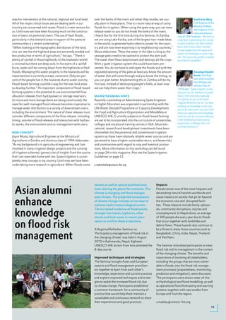 area for intervention at the national, regional and local level.   over the banks of the rivers and when they recede, we usu-                          Kamil Aron Nkya,
All of the major critical issues we are dealing with in our        ally plant in those plains. That is a more natural way of using                     Civil Engineer at the
country are concerned with water. Flood is a new venture for       floods for irrigation. When using the spate way, you can even                       Ministry of Water
                                                                                                                                                       and Irrigation in Tan-
us. Until now we have been focusing much on the construc-          release water so you do not break the banks of the rivers.
                                                                                                                                                       zania and alumnus
tion of weirs on perennial rivers. The use of flash floods,        I heard this for the first time during this Seminar. In Zambia    class of 1989 explains: “We have al-
particularly in the lowland areas in support of the pastoral       we are using Lake Kariba, one of the largest man-made lakes       ready been implementing the concept
communities is a recent undertaking.”                              in the world, to generate hydro-electric power for the coun-      of spate irrigation, but didn’t exactly
“When looking at the topographic distribution of the land,         try and are now even exporting it to neighbouring countries,”     know what it was called. I wanted
                                                                                                                                     to meet people from the region and
one can see that the highland areas are extremely eroded and       Musia elaborates. ”Now the water in the lake is rising so the
                                                                                                                                     update my knowledge on spate irriga-
less productive in terms of agriculture,” he says. “There is       sewage gates need to be opened to protect the dam wall.           tion. The course has greatly increased
plenty of rainfall in those highlands. In the lowlands rainfall    The water then flows downstream and destroys all the crops.       my technical capabilities.”
is minimal but there are deep soils. In the event of a rainfall    With a spate irrigation system this could have been pre-
burst, water will be coming down from the highlands as flash       vented. You do not have to anticipate the floods and with the
floods. Managing this water properly in the lowlands will be       regulated opening of the gates at least you know the amount                          Dassalegn Bezabih
important but is currently a major constraint. Only ten per-       of water that will come through and you know the timing, so                          Kassie, Civil Engi-
cent of the people live in the lowlands due to water scarcity.     you can plan better. Implementing this in Zambia will be my                          neer and Consultant
                                                                                                                                                        from Ethiopia and
Flood-based farming could be a way for the low-land areas          first task. Instead of destroying people’s fields, at least now
                                                                                                                                                        alumnus class of
to develop further.” An important component of flood-based         we can help them water their crops.”                              1994 says: “Spate irrigation is very
farming systems is the potential to use environmental flow                                                                           important for the livelihood of people
allocation releases from hydropower or storage reservoirs.         mAiNstReAmiNg spAte                                               living in the rural areas especially.
As more and more storage dams are being constructed, the           Recently a workshop on Mainstreaming Spate Irrigation             I am glad to be part of the Spate
                                                                                                                                     Irrigation Network now so I can keep
need for well-managed flood releases becomes imperative to         in Higher Education was organised in partnership with the
                                                                                                                                     updating my knowledge on the topic
manage water distribution to a variety of downstream users,        UN-Water Decade Programme on Capacity Development,                and at the same time I can share with
including the environment. The nature of these releases must       the Food and Agriculture Organization and MetaMeta at             others my experience and knowledge.
consider different components of the flow release; including       UNESCO-IHE. Currently subjects on flood-based farming             I will also look for increased efficiency
timing, volume of flood releases and interaction with hydrau-      are yet to be incorporated into the curriculum of universities,   in the livelihood and food security
lic works, the environment and co-management with users.           colleges and vocational training centres in SSA. Most edu-        programmes in Ethiopia that I am
                                                                                                                                     currently working on.”
                                                                   cational, research and development investments have been
NeW CoNCept                                                        channelled into the perennial and conventional irrigation
Joyce Musia, Agricultural Engineer at the Ministry of              systems as these have relatively reliable water sources and are
Agriculture in Zambia and alumnus class of 1994 elaborates:        perceived to have a higher sustainable return, and fewerrisks
“As my background is in agricultural engineering and I am          and uncertainties with regard to crop and livestock produc-
involved in many irrigation design projects and the running        tions. More information on this workshop can be found
of irrigation schemes I gained a lot of insights from the course   on page 24 in this magazine. Also see the Spate Irrigation
that I can now take home with me. Spate irrigation is a com-       Guidelines on page 32.
pletely new concept in my country. Until now we have been
undertaking more research in agriculture. When floods come         a.meharihaile@unesco-ihe.org




                                                                                                                    Impacts

  Asian alumni
                                                                   Human as well as natural activities have
                                                                   been altering the planet for centuries. The      Floods remain one of the most frequent and
                                                                   climate is changing and these changes            devastating natural hazards worldwide and


  enhance
                                                                   pose threats. The projected consequence          cause impacts on society that go far beyond
                                                                   of climate change includes an increase of        the economic cost and disrupted facili-
                                                                   extreme hydro-meteorological events.             ties. These impacts include family upheav-


  knowledge
                                                                   The increased incidence of flood events,         als, community disruptions, injuries and
                                                                   stronger hurricanes, typhoons, other             unemployment. In Nepal alone, an average
                                                                   storms and heat waves in recent years            of 300 people die every year due to floods


  on flood risk                                                    seems to confirm these projections.              that occur together with landslides and
                                                                                                                    debris flows. These hazards also continue to
                                                                   A Regional Refresher Seminar on                  be a threat in many Asian countries such as

  management                                                       ‘Participatory management of flood risk in
                                                                   the changing climate’ was held in August
                                                                   2010 in Kathmandu, Nepal. Eighteen
                                                                                                                    Bangladesh, China, India, Nepal, Thailand
                                                                                                                    and Viet Nam.

                                                                   UNESCO-IHE alumni from Asia attended the         The Seminar stimulated participants to view
                                                                   8-day course.                                    flood risk and its management in the context
                                                                                                                    of the changing climate. The benefits and
                                                                   Improved techniques and strategies               importance of involving all stakeholders,
                                                                   The Seminar brought Asian and European           including the groups that are most vulner-
                                                                   experts and flood management practition-         able to floods, into the flood risk manage-
                                                                   ers together to learn from each other’s          ment processes (preparedness, monitoring,
                                                                   knowledge, experience and current practices      prediction and mitigation), were discussed.
                                                                   and explore improved techniques and strate-      The participants were shown state-of-the-
                                                                   gies to tackle the increased flood risk due      art hydrological and flood modelling, as well
                                                                   to climate change. Participants established      as operational flood forecasting and warning
                                                                   a common framework for a community of            systems, together with case studies from
                                                                   practice that would help them maintain a         Europe and from the region.
                                                                   sustainable and continuous network to share
                                                                   their experiences and good practices.            s.maskey@unesco-ihe.org
                                                                                                                                                                          25
 